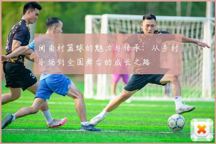 闽南村篮球的魅力与传承：从乡村小场到全国舞台的成长之路