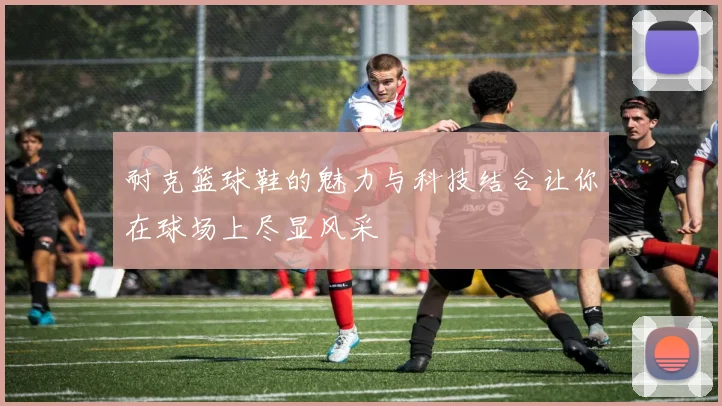 耐克篮球鞋的魅力与科技结合让你在球场上尽显风采