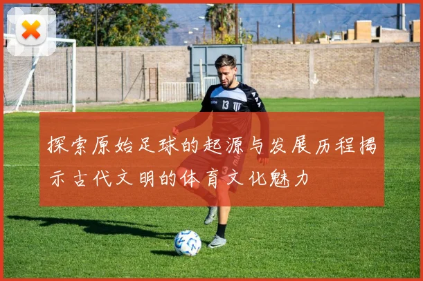 探索原始足球的起源与发展历程揭示古代文明的体育文化魅力