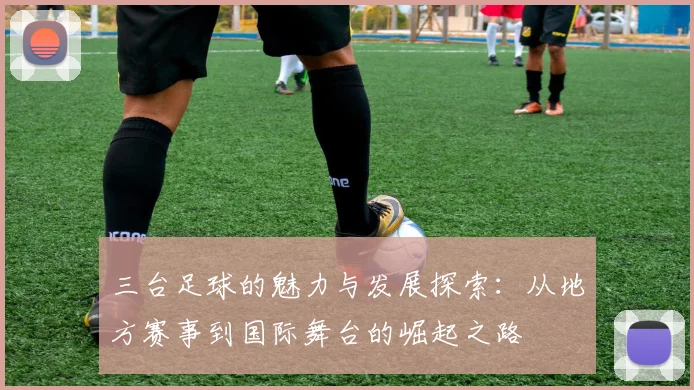三台足球的魅力与发展探索：从地方赛事到国际舞台的崛起之路