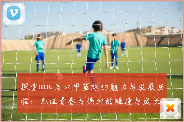 探索mmu马六甲篮球的魅力与发展历程，见证青春与热血的碰撞与成长